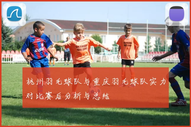 杭州羽毛球队与重庆羽毛球队实力对比赛后分析与总结