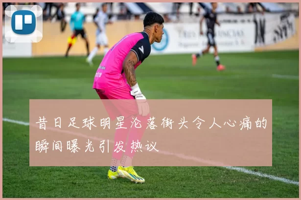 昔日足球明星沦落街头令人心痛的瞬间曝光引发热议