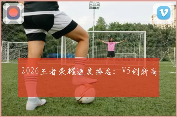 2026王者荣耀速度排名：V5创新高