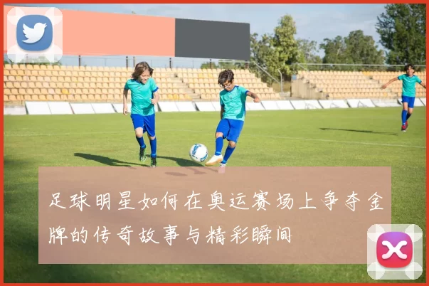 足球明星如何在奥运赛场上争夺金牌的传奇故事与精彩瞬间