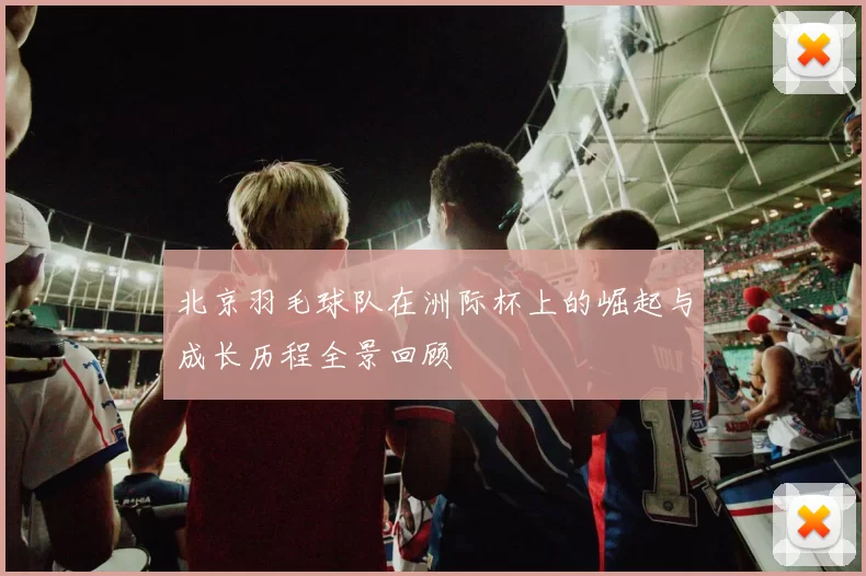 北京羽毛球队在洲际杯上的崛起与成长历程全景回顾