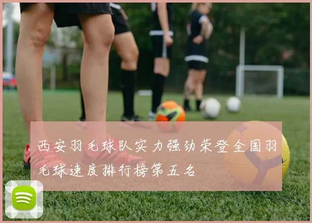 西安羽毛球队实力强劲荣登全国羽毛球速度排行榜第五名