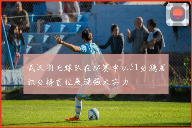 武汉羽毛球队在杯赛中以51分稳居积分榜首位展现强大实力